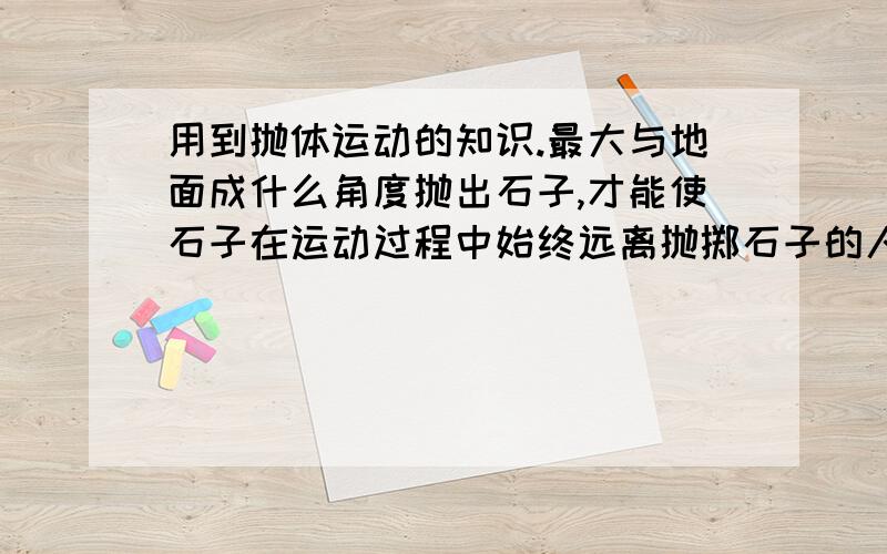 用到抛体运动的知识.最大与地面成什么角度抛出石子,才能使石子在运动过程中始终远离抛掷石子的人?不计石子所受的阻力.只要小于90度 不是一直在远离吗？