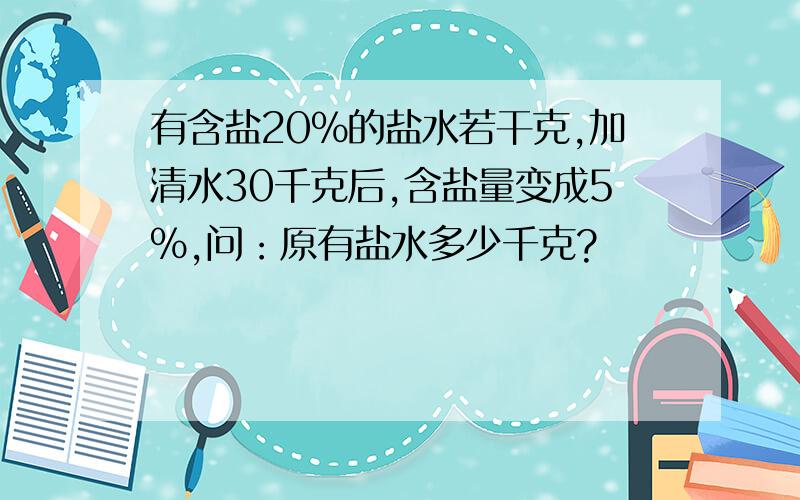 有含盐20%的盐水若干克,加清水30千克后,含盐量变成5%,问：原有盐水多少千克?