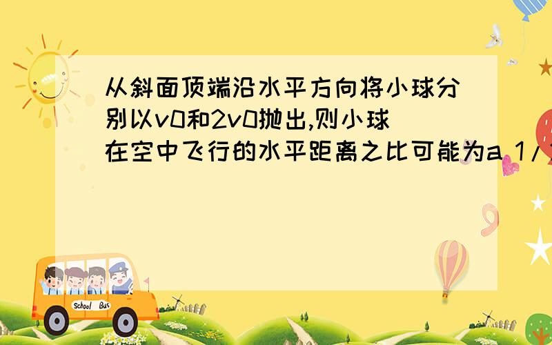 从斜面顶端沿水平方向将小球分别以v0和2v0抛出,则小球在空中飞行的水平距离之比可能为a 1/2b 1/3c 1/4d 1/5