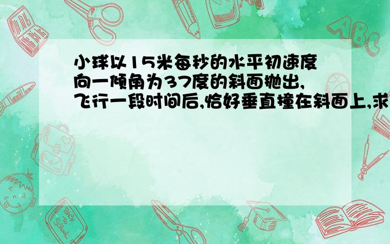 小球以15米每秒的水平初速度向一倾角为37度的斜面抛出,飞行一段时间后,恰好垂直撞在斜面上,求：小球...小球以15米每秒的水平初速度向一倾角为37度的斜面抛出,飞行一段时间后,恰好垂直撞