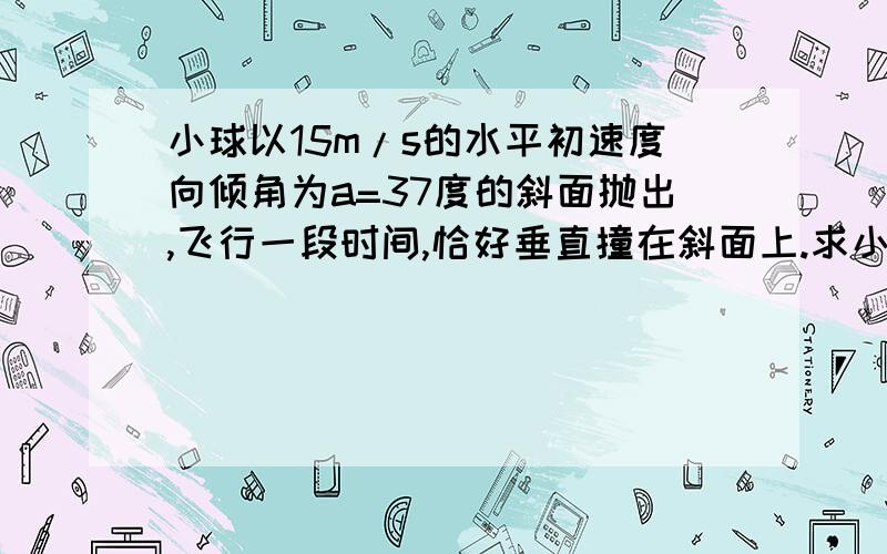 小球以15m/s的水平初速度向倾角为a=37度的斜面抛出,飞行一段时间,恰好垂直撞在斜面上.求小球在的时间?抛出点距落球点的竖直高度?（g=10m/s2）