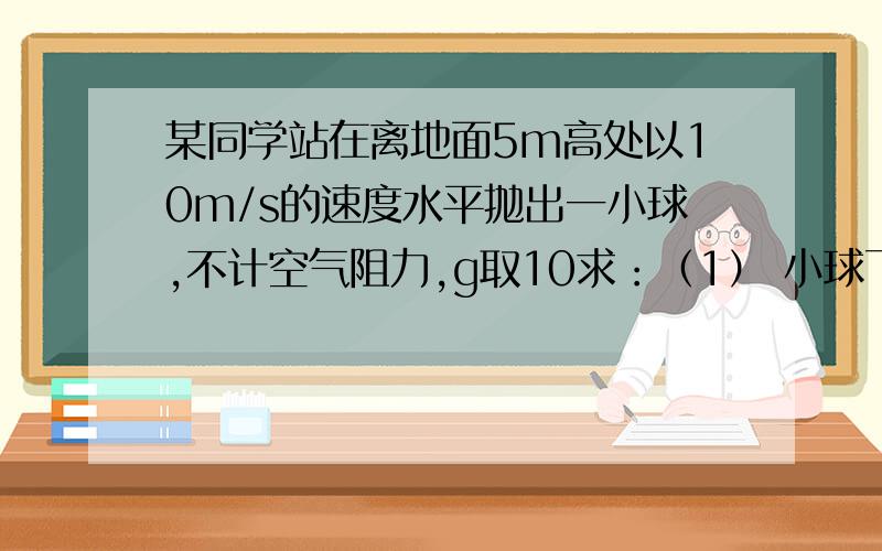 某同学站在离地面5m高处以10m/s的速度水平抛出一小球,不计空气阻力,g取10求：（1） 小球飞行的时间多长 ?（2）抛出点和落地点的水平距离为多少?错了 是5m/s