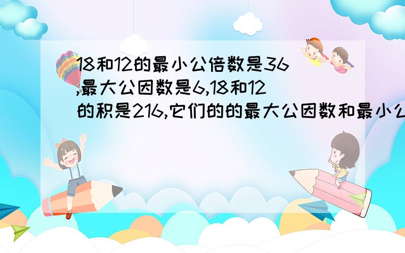 18和12的最小公倍数是36,最大公因数是6,18和12的积是216,它们的的最大公因数和最小公倍数的积是216,15和6的的最大公因数是3,最小公倍数是30,15和6的积是90,它们的最大公因数和最小公倍数的积