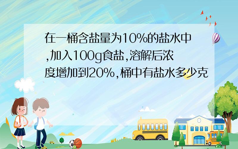 在一桶含盐量为10%的盐水中,加入100g食盐,溶解后浓度增加到20%,桶中有盐水多少克