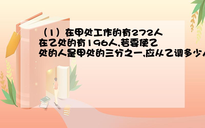 （1）在甲处工作的有272人在乙处的有196人,若要使乙处的人是甲处的三分之一,应从乙调多少人去甲?（2）某山村自力更生修道路派男女村民15人到山采购水泥,男调两包,女两人挑一包,共购进水