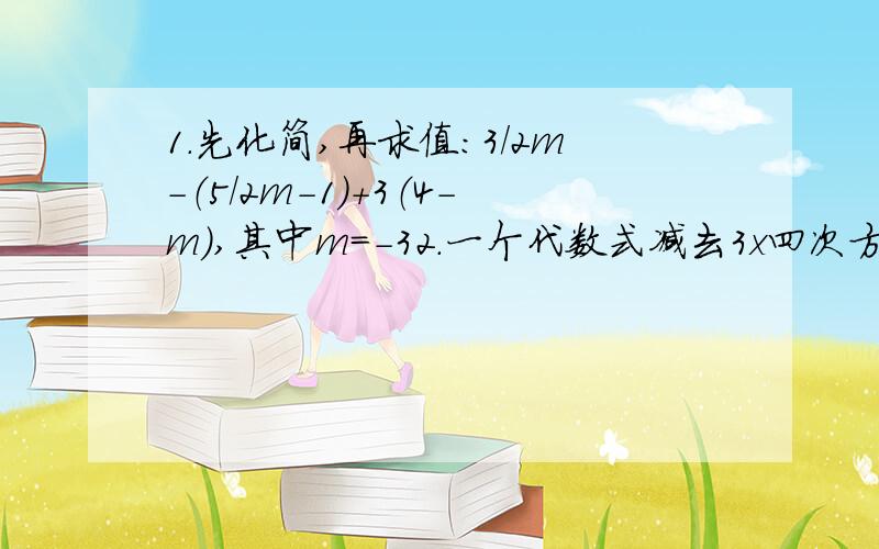 1.先化简,再求值:3/2m－（5/2m－1）＋3（4－m）,其中m＝－32.一个代数式减去3x四次方－x²＋2x－1得－5x四次方＋3x²－7x＋2,求这个代数式.3.已知a与b互为相反数,c与d互为倒数,若x＝3（a－1）