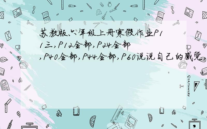 苏教版六年级上册寒假作业P11三,P12全部,P24全部,P40全部,P44全部,P60说说自己的感觉,P61三.急!快,回答出来我感激万分!