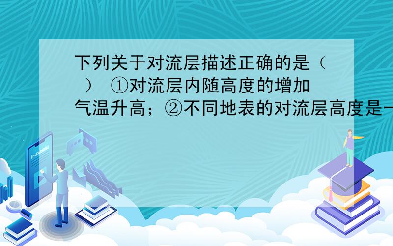 下列关于对流层描述正确的是（ ） ①对流层内随高度的增加气温升高；②不同地表的对流层高度是一样的；③