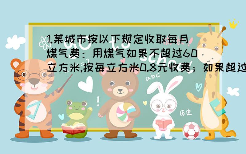 1.某城市按以下规定收取每月煤气费：用煤气如果不超过60立方米,按每立方米0.8元收费；如果超过60立方米,超过部分按每立方米1.2元收费；已知某用户4月份煤气费平均每平方米0.88元,那么4月