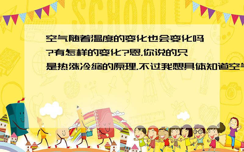 空气随着温度的变化也会变化吗?有怎样的变化?恩，你说的只是热涨冷缩的原理，不过我想具体知道空气随着温度的变化它的密度、压力等会有什么样的变化，它们的变化有些什么样的性质