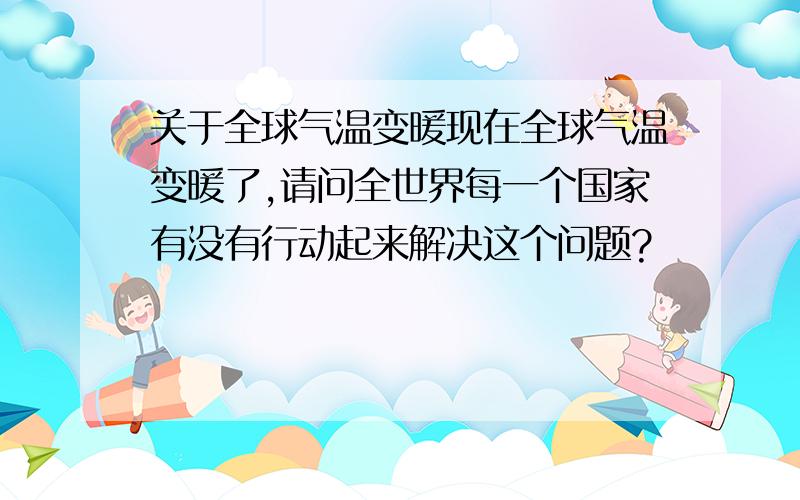 关于全球气温变暖现在全球气温变暖了,请问全世界每一个国家有没有行动起来解决这个问题?