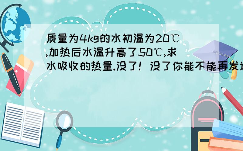 质量为4kg的水初温为20℃,加热后水温升高了50℃,求水吸收的热量.没了！没了你能不能再发遍，没了都没了奋斗爱好者