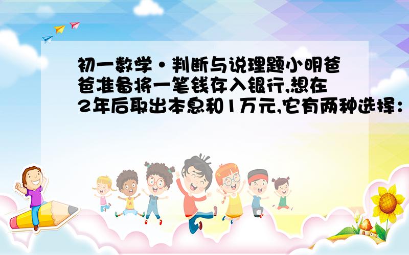 初一数学·判断与说理题小明爸爸准备将一笔钱存入银行,想在2年后取出本息和1万元,它有两种选择：（1）是存1年期,年利率是1.98%,到期后自动转存（即将本息和作为本金再存1年）；（2）是