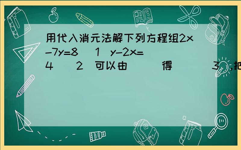 用代入消元法解下列方程组2x-7y=8 （1）y-2x=4 ( 2)可以由 （ ）得（ ）（3）,把（3）代入（ ）中,得一元一次方程（ ）解得（ ）,再把求的值代入（3）中,求得（ ）,从而得到原方程组的解为（