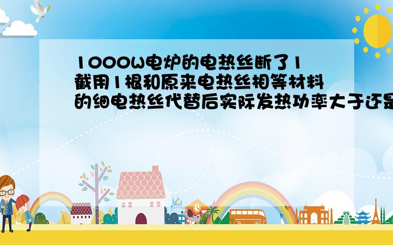 1000W电炉的电热丝断了1截用1根和原来电热丝相等材料的细电热丝代替后实际发热功率大于还是小于1000W?RT2个材料一样的就是粗细不一样长短都一样的