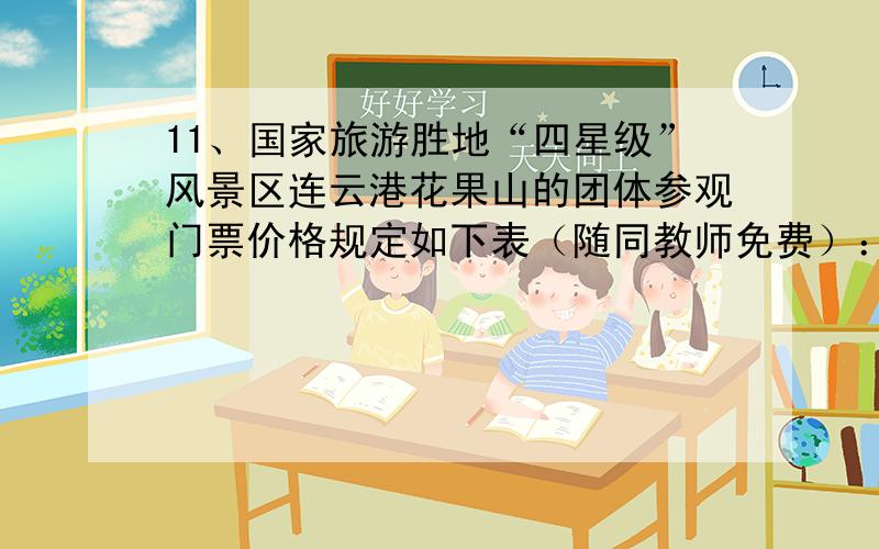 11、国家旅游胜地“四星级”风景区连云港花果山的团体参观门票价格规定如下表（随同教师免费）：购票人数（人） 50 51~100 101~150 150以上参观门票价格（元） 5 4.5 4 3.5某校七①、②两班共1