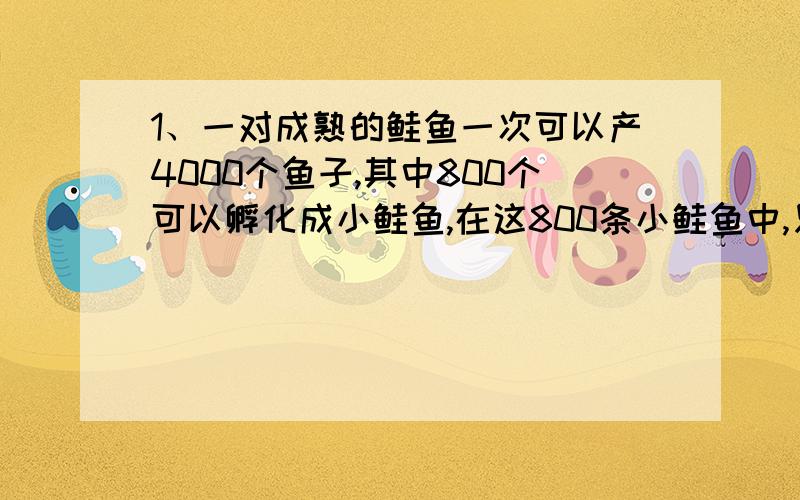 1、一对成熟的鲑鱼一次可以产4000个鱼子,其中800个可以孵化成小鲑鱼,在这800条小鲑鱼中,只有200条可以存活下来.如果想要100万条鲑鱼存活下来,那么至少要有多少个鱼子?2、请你用身边熟悉的