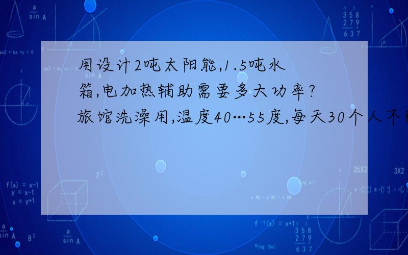 用设计2吨太阳能,1.5吨水箱,电加热辅助需要多大功率?旅馆洗澡用,温度40···55度,每天30个人不阶段使用.最好能提供具体数据.