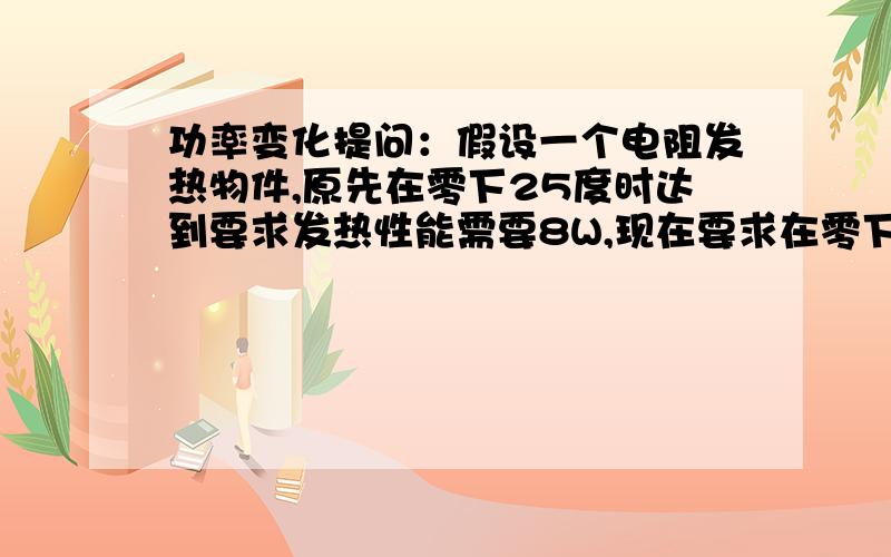 功率变化提问：假设一个电阻发热物件,原先在零下25度时达到要求发热性能需要8W,现在要求在零下40度,功率会增大到多少?