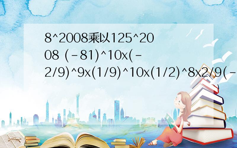 8^2008乘以125^2008 (-81)^10x(-2/9)^9x(1/9)^10x(1/2)^8x2/9(-81)^10x(-2/9)^9x(1/9)^10x(1/2)^8x(2/9) 追