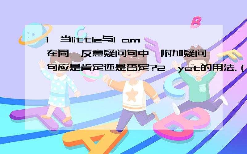 1、当little与I am在同一反意疑问句中,附加疑问句应是肯定还是否定?2、yet的用法.（用在完成时态中吗?为什么不能用在一般过去式中?）3、水浴法有什么好处和优点?