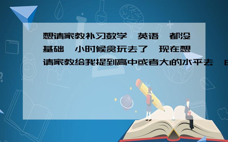 想请家教补习数学,英语,都没基础,小时候贪玩去了,现在想请家教给我提到高中或者大1的水平去,由于有些原因我会到明年8.9月份去读书,而接下来这段时间没事做,想请家教来帮我,好让我读书