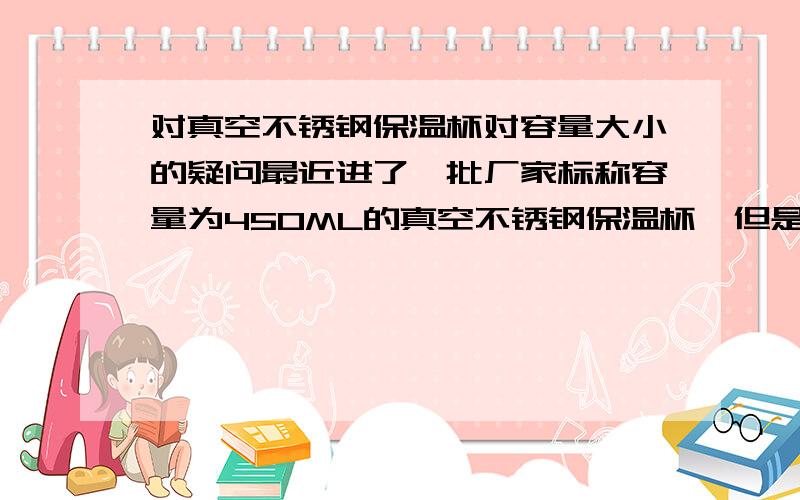 对真空不锈钢保温杯对容量大小的疑问最近进了一批厂家标称容量为450ML的真空不锈钢保温杯,但是实际测量发现储水量最多只有350ML.如果计算外径和外高的话,体积约为500多ML.没有一个数据能