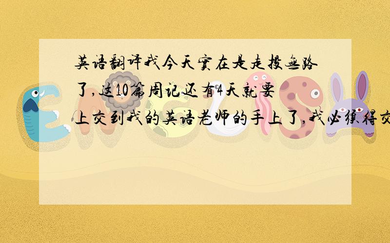 英语翻译我今天实在是走投无路了,这10篇周记还有4天就要上交到我的英语老师的手上了,我必须得交,那老师就是一母老虎,作业没做完,就得抄这个抄那个的,真是可怜了我,So,我求求你们了.这