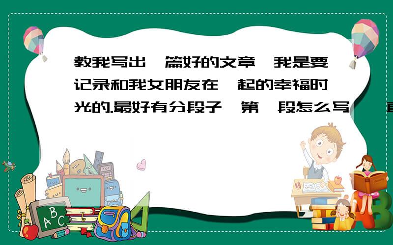 教我写出一篇好的文章,我是要记录和我女朋友在一起的幸福时光的.最好有分段子,第一段怎么写,一直到第十段.