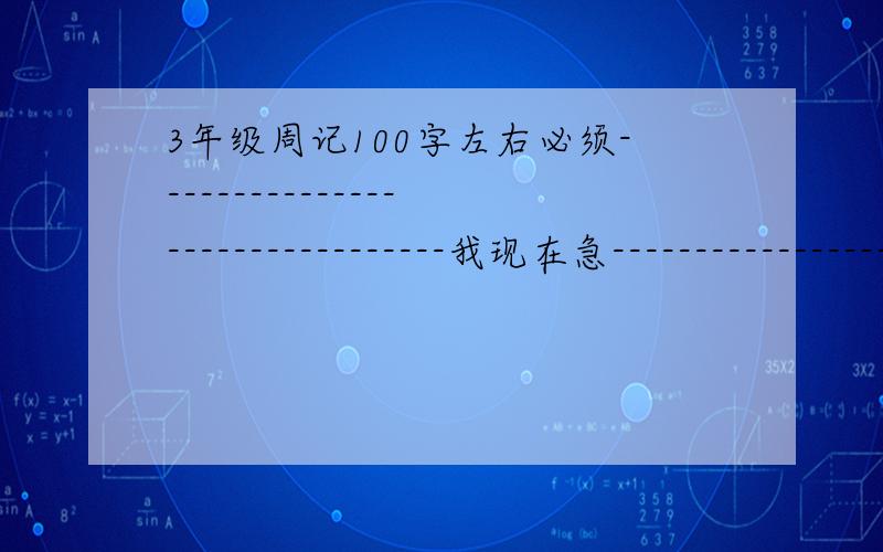 3年级周记100字左右必须--------------------------------我现在急------------------------------急