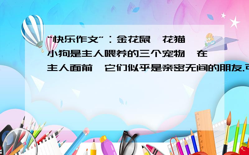 “快乐作文”：金花鼠、花猫、小狗是主人喂养的三个宠物,在主人面前,它们似乎是亲密无间的朋友.可是金花鼠万万没有想到,主人刚离开家,自己就要变成这两个“朋友”的晚餐.请根据它的