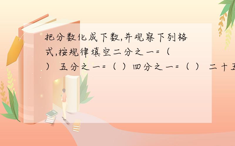 把分数化成下数,并观察下列格式,按规律填空二分之一=（ ） 五分之一=（ ）四分之一=（ ） 二十五分之一=（ ）（ ） （ ） 八分之一=（ ） 125分之一=（ ）（ ） （ ） 16分之一能化成（ ）位