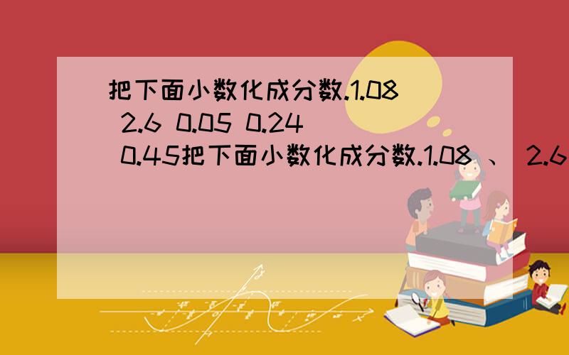 把下面小数化成分数.1.08 2.6 0.05 0.24 0.45把下面小数化成分数.1.08 、 2.6 、 0.05 、 0.24 、 0.45