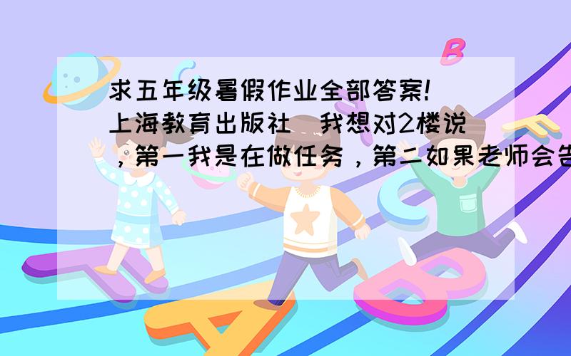 求五年级暑假作业全部答案!（上海教育出版社）我想对2楼说，第一我是在做任务，第二如果老师会告诉我，我还犯得着问你么？