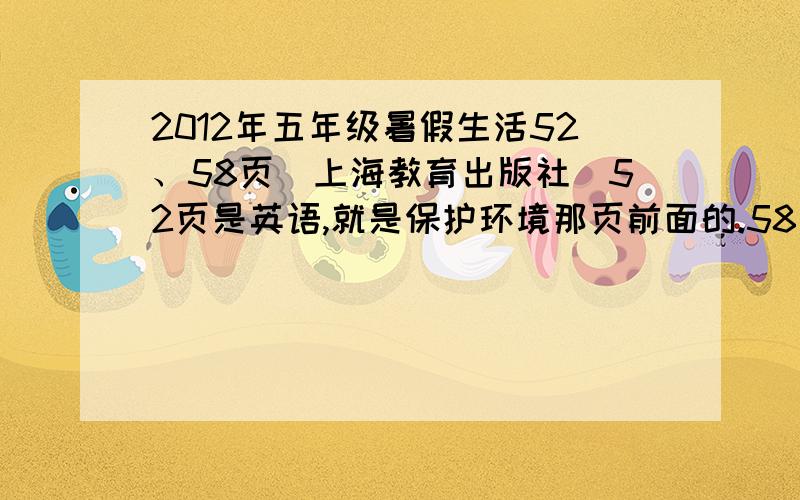 2012年五年级暑假生活52、58页（上海教育出版社）52页是英语,就是保护环境那页前面的.58页是英语改变句子.搞错了,是51页和57页,反正就是51页是英语,就是保护环境那页前面的.57页是英语改变