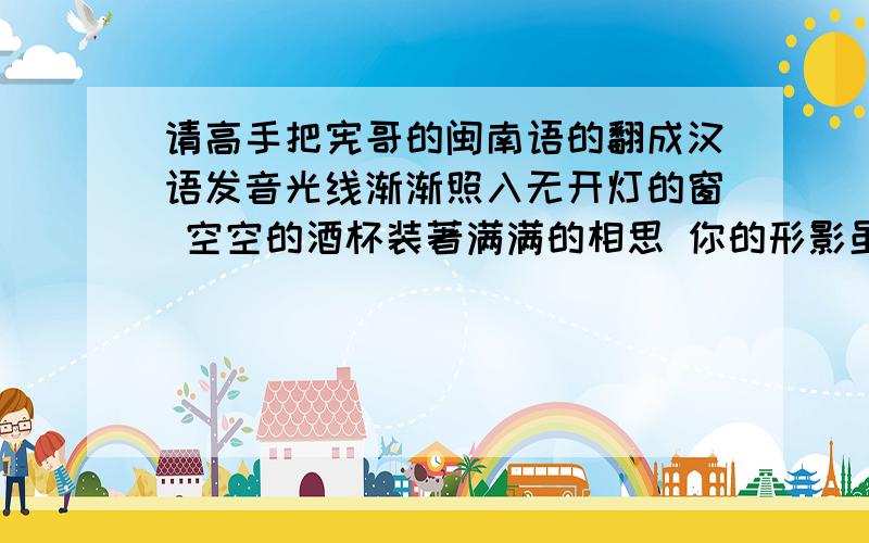 请高手把宪哥的闽南语的翻成汉语发音光线渐渐照入无开灯的窗 空空的酒杯装著满满的相思 你的形影虽然离开 但是我的心内犹原拢是你 想你三暝三日从头到尾把你想一遍 明知影无彩工风