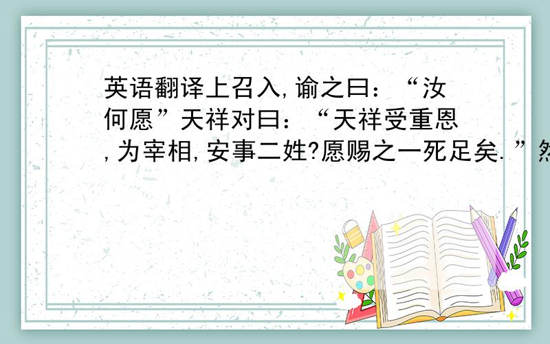 英语翻译上召入,谕之曰：“汝何愿”天祥对曰：“天祥受重恩,为宰相,安事二姓?愿赐之一死足矣.”然尤不忍,遽麾之退.言者力赞从天祥之请,从之.俄有诏止之,天祥死矣.天祥临刑殊从容,谓吏