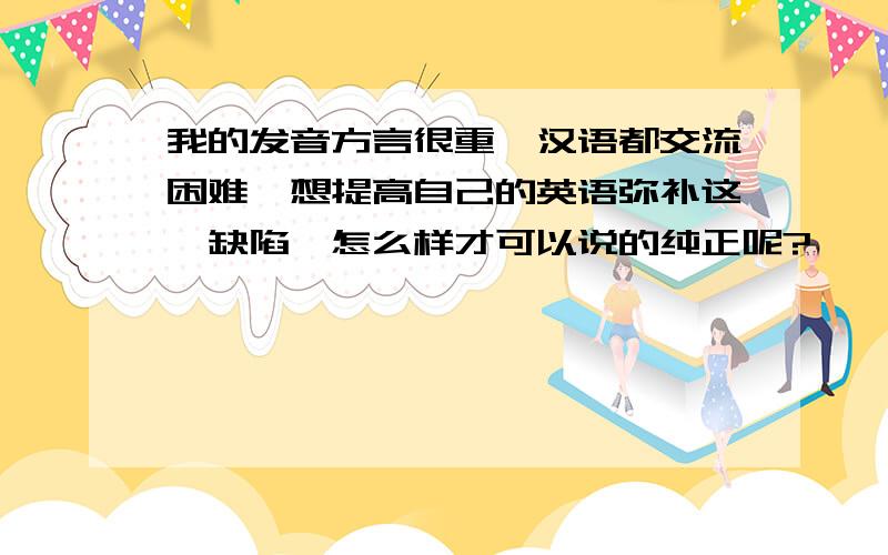 我的发音方言很重,汉语都交流困难,想提高自己的英语弥补这一缺陷,怎么样才可以说的纯正呢?