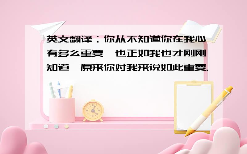 英文翻译：你从不知道你在我心有多么重要,也正如我也才刚刚知道,原来你对我来说如此重要.