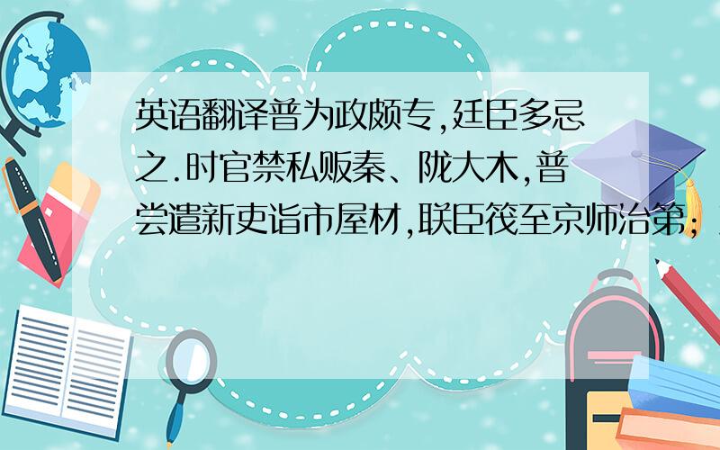 英语翻译普为政颇专,廷臣多忌之.时官禁私贩秦、陇大木,普尝遣新吏诣市屋材,联臣筏至京师治第；吏因之窃货大木,冒称普市货鬻都下.太祖大怒,促令追班,将下制逐普,赖王溥奏解之.淳化三年