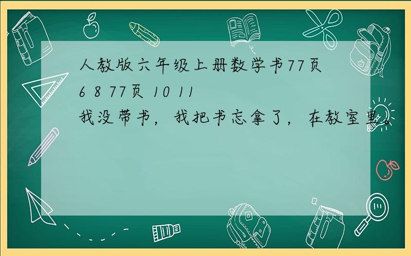 人教版六年级上册数学书77页6 8 77页 10 11 我没带书，我把书忘拿了，在教室里。