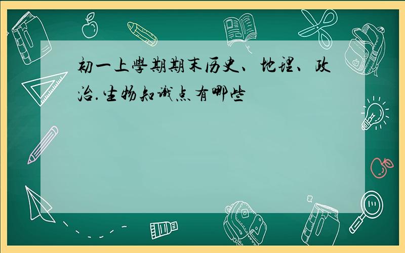 初一上学期期末历史、地理、政治.生物知识点有哪些