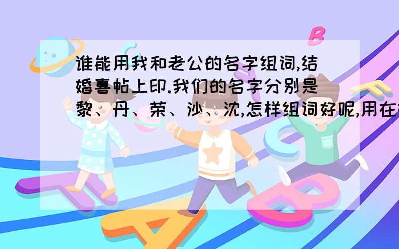 谁能用我和老公的名字组词,结婚喜帖上印.我们的名字分别是黎、丹、荣、沙、沈,怎样组词好呢,用在婚礼舞台背景上的沙缦上和结婚喜帖上印出来,我想用我们的名字的词语来代替陈旧俗气