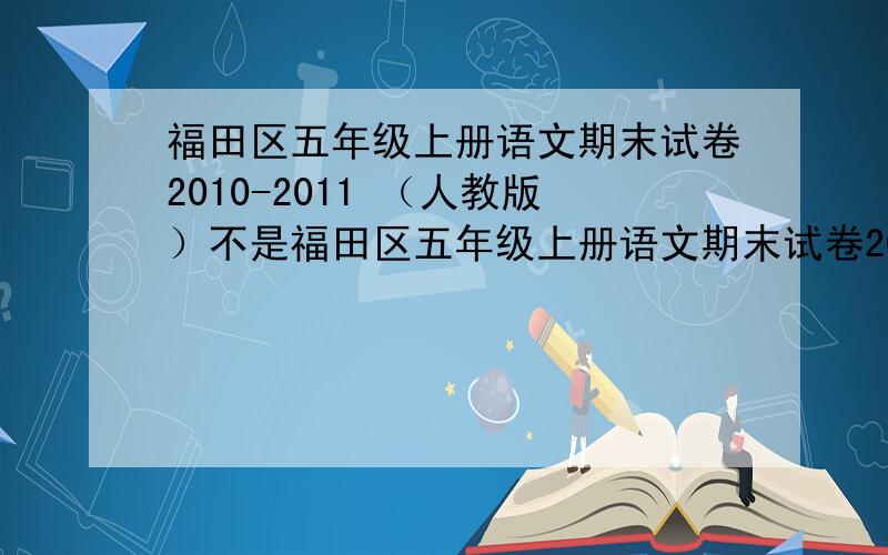 福田区五年级上册语文期末试卷2010-2011 （人教版）不是福田区五年级上册语文期末试卷2010-2011就别打只要是真的福田区五年级上册语文期末试卷2010-2011的作文也行 一月9日后就别打了 不是真