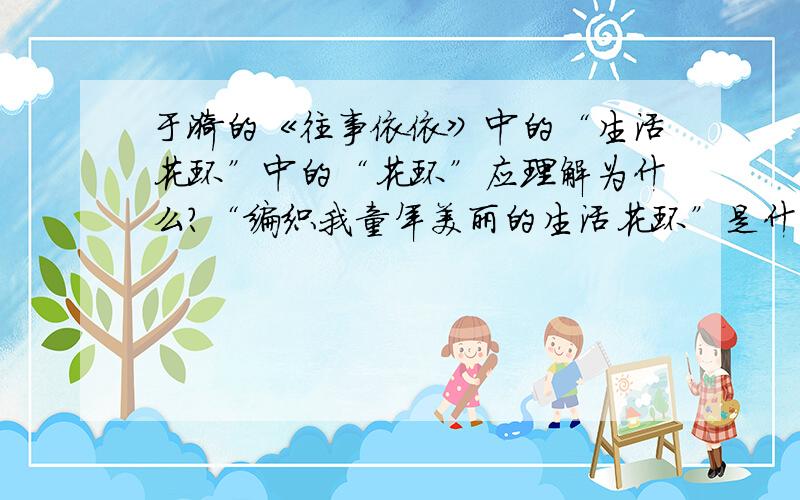 于漪的《往事依依》中的“生活花环”中的“花环”应理解为什么?“编织我童年美丽的生活花环”是什么意思?