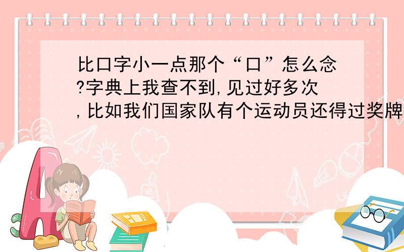 比口字小一点那个“口”怎么念?字典上我查不到,见过好多次,比如我们国家队有个运动员还得过奖牌,叫陈“口”,但不是这个字,比这个“口”小,所以我叫小“口”,也不知道是不是那个字的