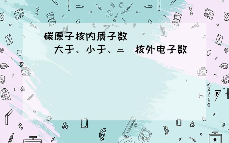 碳原子核内质子数______(大于、小于、=）核外电子数