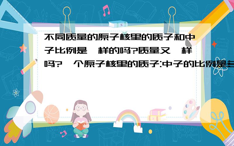 不同质量的原子核里的质子和中子比例是一样的吗?质量又一样吗?一个原子核里的质子:中子的比例是多少我指的是数量(个数)比