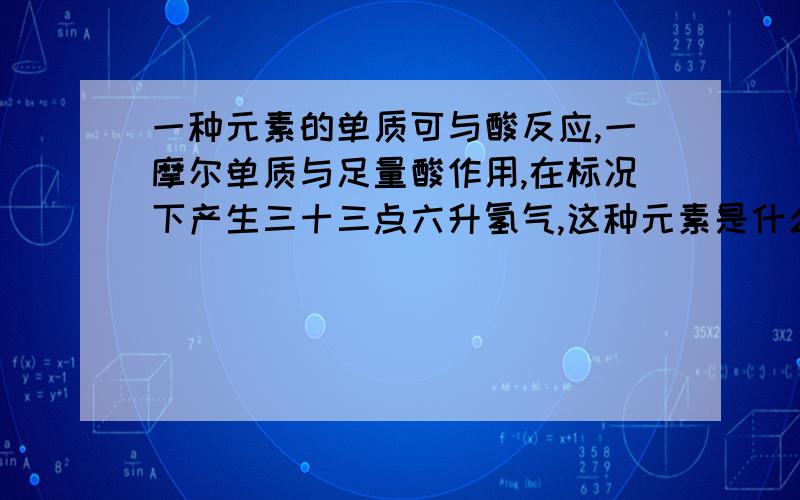 一种元素的单质可与酸反应,一摩尔单质与足量酸作用,在标况下产生三十三点六升氢气,这种元素是什么