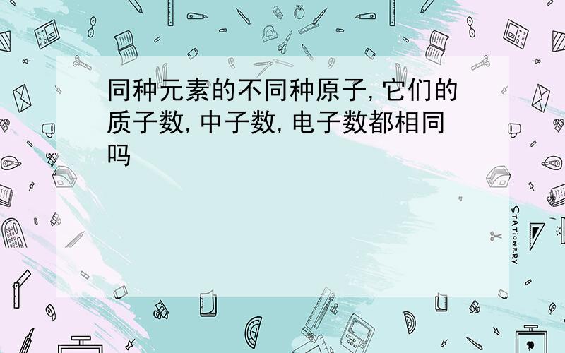 同种元素的不同种原子,它们的质子数,中子数,电子数都相同吗